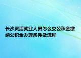 長(zhǎng)沙靈活就業(yè)人員怎么交公積金繳納公積金辦理?xiàng)l件及流程