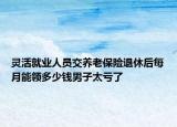 靈活就業(yè)人員交養(yǎng)老保險退休后每月能領(lǐng)多少錢男子太虧了