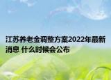 江蘇養(yǎng)老金調(diào)整方案2022年最新消息 什么時(shí)候會(huì)公布