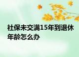 社保未交滿15年到退休年齡怎么辦