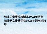 獨(dú)生子女費(fèi)發(fā)放新規(guī)2022年河南 獨(dú)生子女補(bǔ)貼標(biāo)準(zhǔn)2022年河南新消息