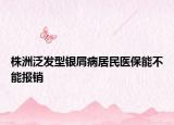 株洲泛發(fā)型銀屑病居民醫(yī)保能不能報(bào)銷(xiāo)