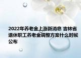 2022年養(yǎng)老金上漲新消息 吉林省退休職工養(yǎng)老金調(diào)整方案什么時(shí)候公布