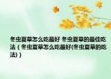 冬蟲夏草怎么吃最好 冬蟲夏草的最佳吃法（冬蟲夏草怎么吃最好(冬蟲夏草的吃法)）