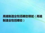 高端制造業(yè)包括哪些領(lǐng)域（高端制造業(yè)包括哪些）