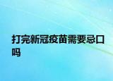 打完新冠疫苗需要忌口嗎