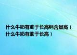 什么牛奶有助于長高鈣含量高（什么牛奶有助于長高）