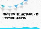 枸杞泡水喝可以治療腰疼嗎（枸杞泡水喝可以減肥嗎）