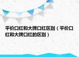 平價口紅和大牌口紅區(qū)別（平價口紅和大牌口紅的區(qū)別）