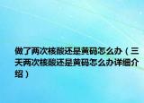 做了兩次核酸還是黃碼怎么辦（三天兩次核酸還是黃碼怎么辦詳細(xì)介紹）