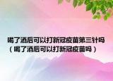 喝了酒后可以打新冠疫苗第三針嗎（喝了酒后可以打新冠疫苗嗎）