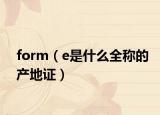 form（e是什么全稱的產地證）