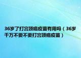 36歲了打?qū)m頸癌疫苗有用嗎（36歲千萬不要不要打?qū)m頸癌疫苗）