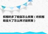 檳榔吃多了臉型怎么恢復(fù)（吃檳榔臉變大了怎么樣才能恢復(fù)）