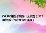 i52300相當(dāng)于現(xiàn)在什么級(jí)別（i52300相當(dāng)于現(xiàn)在什么處理器）