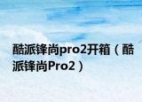 酷派鋒尚pro2開箱（酷派鋒尚Pro2）