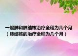 一般肺和肺結(jié)核治療全程為幾個月（肺結(jié)核的治療全程為幾個月）