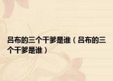 呂布的三個干爹是誰（呂布的三個干爹是誰）