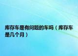 庫(kù)存車是有問(wèn)題的車嗎（庫(kù)存車是幾個(gè)月）