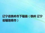 遼寧省鐵嶺市下轄縣（鐵嶺 遼寧省轄地級市）