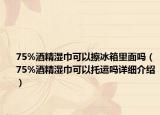 75%酒精濕巾可以擦冰箱里面嗎（75%酒精濕巾可以托運(yùn)嗎詳細(xì)介紹）