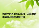 泡完水的天麻可以吃嗎（天麻泡完水后能不能吃詳細(xì)介紹）