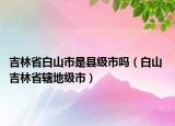 吉林省白山市是縣級(jí)市嗎（白山 吉林省轄地級(jí)市）