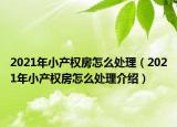 2021年小產(chǎn)權(quán)房怎么處理（2021年小產(chǎn)權(quán)房怎么處理介紹）