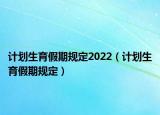 計(jì)劃生育假期規(guī)定2022（計(jì)劃生育假期規(guī)定）