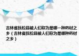 吉林省撫松縣被人們稱為是哪一種藥材之鄉(xiāng)（吉林省撫松縣被人們稱為是哪種藥材之鄉(xiāng)）