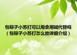 包粽子小蘇打可以用食用堿代替嗎（包粽子小蘇打怎么放詳細(xì)介紹）