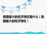 我國(guó)最大的經(jīng)濟(jì)特區(qū)是什么（我國(guó)最大的經(jīng)濟(jì)特區(qū)）