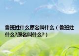 魯班姓什么原名叫什么（魯班姓什么?原名叫什么?）