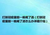 打新冠疫苗前一晚喝了酒（打新冠疫苗前一晚喝了酒怎么辦詳細(xì)介紹）