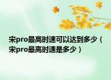 宋pro最高時(shí)速可以達(dá)到多少（宋pro最高時(shí)速是多少）