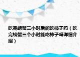 吃完螃蟹三小時(shí)后能吃柿子嗎（吃完螃蟹三個(gè)小時(shí)能吃柿子嗎詳細(xì)介紹）