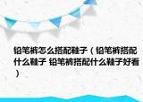 鉛筆褲怎么搭配鞋子（鉛筆褲搭配什么鞋子 鉛筆褲搭配什么鞋子好看）