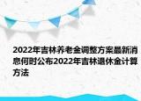 2022年吉林養(yǎng)老金調(diào)整方案最新消息何時(shí)公布2022年吉林退休金計(jì)算方法