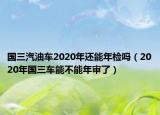 國(guó)三汽油車2020年還能年檢嗎（2020年國(guó)三車能不能年審了）