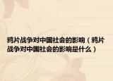 鴉片戰(zhàn)爭對中國社會的影響（鴉片戰(zhàn)爭對中國社會的影響是什么）