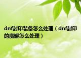 dnf封印裝備怎么處理（dnf封印的魔罐怎么處理）
