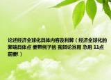論述經濟全球化具體內容及利弊（經濟全球化的弊端具體點 要帶例子的 我辯論賽用 急用 11點前要!）