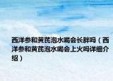 西洋參和黃芪泡水喝會長胖嗎（西洋參和黃芪泡水喝會上火嗎詳細介紹）