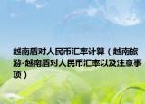 越南盾對人民幣匯率計算（越南旅游-越南盾對人民幣匯率以及注意事項）
