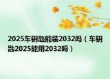 2025車鑰匙能裝2032嗎（車鑰匙2025能用2032嗎）