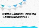 醉酒后怎么緩解嘔吐（酒醉嘔吐怎么辦緩解醉酒反應(yīng)的方法）