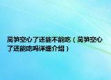 萵筍空心了還能不能吃（萵筍空心了還能吃嗎詳細(xì)介紹）