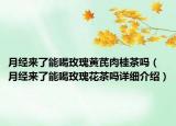 月經(jīng)來了能喝玫瑰黃芪肉桂茶嗎（月經(jīng)來了能喝玫瑰花茶嗎詳細(xì)介紹）
