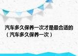 汽車多久保養(yǎng)一次才是最合適的（汽車多久保養(yǎng)一次）