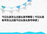 今日頭條怎么注冊(cè)頭條號(hào)教程（今日頭條帳號(hào)怎么注冊(cè)今日頭條頭條號(hào)申請(qǐng)）